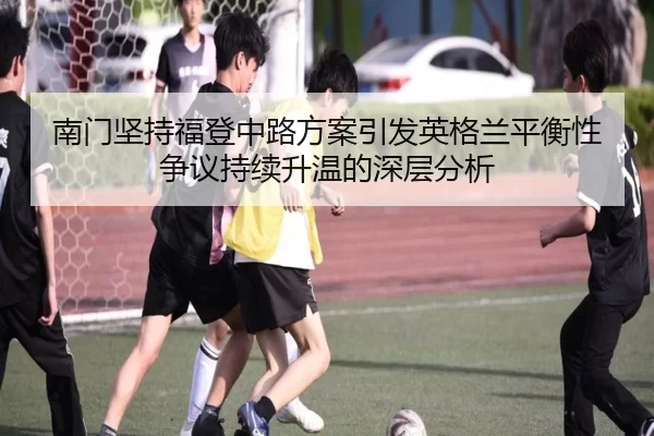 南门坚持福登中路方案引发英格兰平衡性争议持续升温的深层分析